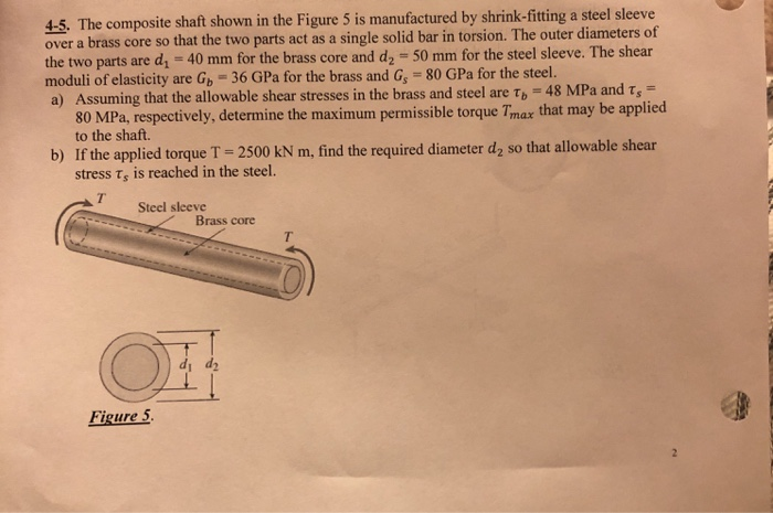 4-5. The composite shaft shown in the Figure 5 is manufactured by shrink-fitting a steel sleeve over a brass core so that the two parts act as a single solid bar in torsion. The outer diameters of the two parts are d,- 40 mm for the brass core and d2 50 mm for the steel sleeve. The shear moduli of elasticity are Gb 36 GPa for the brass and G 80 GPa for the steel. a) Assuming that the allowable shear stresses in the brass and steel are ?,-48 MPa and ? 80 MPa, respectively, determine the maximum permissible torque Tmax that may be applied to the shaft. b) If the applied torque T 2500 kN m, find the required diameter d2 so that allowable shear stress ?, is reached in the steel. Steel sleeve Brass core di d2 Figure 5