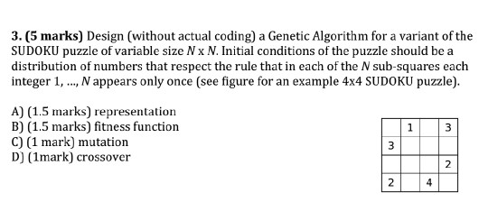 3. (5 marks) Design (without actual coding) a Genetic Algorithm for a variant of the SUDOKU puzzle of variable size N x N. Initial conditions of the puzzle should be a distribution of numbers that respect the rule that in each of the N sub-squares each integer 1, ., N appears only once (see figure for an example 4x4 SUDOKU puzzle). A) (1.5 marks) representation B) (1.5 marks) fitness function C) (1 mark) mutation D) (1mark) crossover 2 2 4