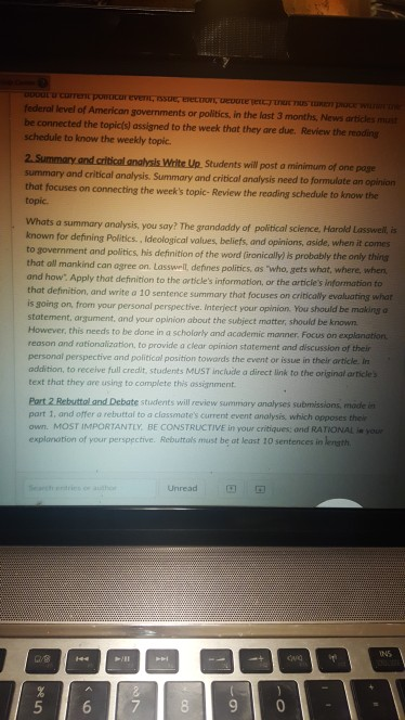federal level of American governments or politics, in the last 3 months, News articles ms be connected the topicís) assigned to the week that they are due. Review the reoding schedule to know the weekly topic. Students wil post a minimum of one page summary and critical analysis. Summary and critical analysis need to formulate an opinion that focuses on connecting the weeks topic- Review the reading schedule to know the topic Whats a summary analysis, you say? The grandaddy of political science, Harold Lasswell, is known for defining Politics., Ideological values, beliefs, and opinions, aside, when 

<div class=