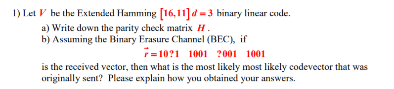 1) Let V be the Extended Hamming [16,11] d3 binary linear code. a) Write down the parity check matrix H b) Assuming the Binary Erasure Channel (BEC), if r-101 1001 ?001 1001 is the received vector, then what is the most likely most likely codevector that was originally sent? Please explain how you obtained your answers