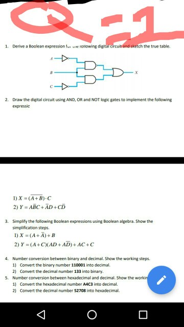 1. Derive a Boolean expression ..re lollowing digitararcu tand sketch the true table. DH 2. Draw the digital circuit using AND, OR and NOT logic gates to implement the following expressic 2) Y=ABC + AD + CD 3. Simplify the following Baolean expressions using Boolean algebra. Show the simplification steps 1)X (A + A) + B 2) Y (A+CAD+AD)+AC+C 4. Number conversion between binary and decimal. Show the working steps 1) Convert the binary number 110001 into decimal. 2 Convert the decimal number 133 into binary. Number conversion between hexadecimal and decimal. Show the worki 1 Canvert the hexadecimal number A4C3 into decimal. 2) Convert the decimal number 52708 into hexadecimal. 5.