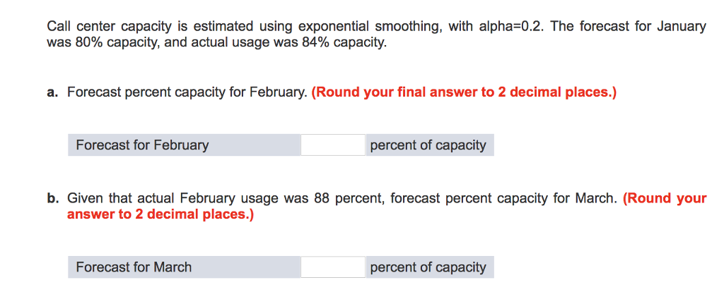 Call center capacity is estimated using exponential smoothing, with alpha-0.2. The forecast for January was 80% capacity, and actual usage was 84% capacity. a. Forecast percent capacity for February. (Round your final answer to 2 decimal places.) Forecast for February percent of capacity b. Given that actual February usage was 88 percent, forecast percent capacity for March. (Round your answer to 2 decimal places.) Forecast for March percent of capacity