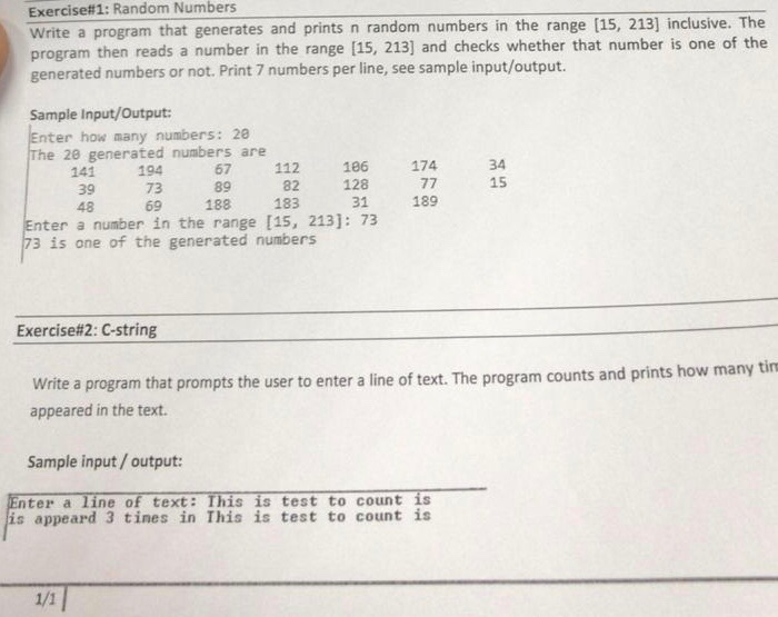 Exercise# 1: Random Numbers Write a program that generates and prints n random numbers in the range (15, 213] inclusive. The program then reads a number in the range [15, 213] and checks whether that number is one of the generated numbers or not. Print 7 numbers per line, see sample input/output Sample Input/Output: Enter how many numbers: 20 The 28 generated numbers are 141 39 48 194 73 69 67 112 16 174 89 82 183 128 31 34 15 188 189 Enter a number in the range [15, 213]: 73 73 is one of the generated numbers Exercise#2: C-string how many tin Write a program that prompts the user to enter a line of text. The program counts and prints appeared in the text. Sample input/output: Enter a line of text: This is test to count is is appeard 3 tines in This is test to count is