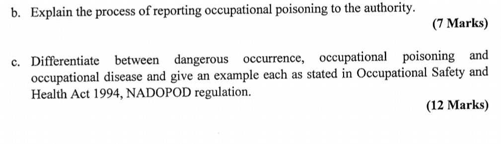 b. Explain the process of reporting occupational poisoning to the authority. (7 Marks) c. Differentiate between dangerous occurrence, occupational poisoning and occupational disease and give an example each as stated in Occupational Safety and Health Act 1994, NADOPOD regulation. (12 Marks)