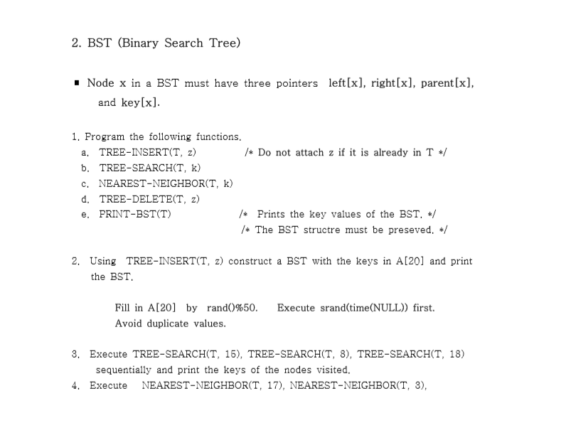 2. BST (Binary Search Tree) Node x in a BST must have three pointers left[x], right[x], parent[x], and key[x]. 1. Program the following functions. Do not attach z if it is already in T a. TREE-INSERT (T, z) b. TREE-SEARC(T, k) c. NEAREST-NEIGHBOR(T, k) d. TREE-DELETE(T, z) e. PRINT-BST(T) Prints the key values of the BST. / The BST structre must be preseved, 2. Using TREE-INSERT(T, z) construct a BST with the keys in AI201 and print the BST. Fill in A[20] by rand()%50. Avoid duplicate values. Execute srand(time(NULL)) first. 3. Execute TREE-SEARCHCT, 15), TREE-SEARCH(T, 8), TREE-SEARCH(T, 18) sequentially and print the keys of the nodes visited 4. Execute NEAREST-NEIGHBOR(T, 17), NEAREST-NEIGHBOR(T, 3),