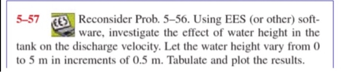 Reconsider Prob. 5-56. Using EES (or other) soft- ware, investigate the effect of water height in the 5-57 tank on the discha