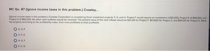 MC Qu. 87 (ignore income taxes in this problem.) Crowley... Iignore income taxes in this problem.) Crowley Corporation is considering three investment projects: F G, and H. Project F would require an inwestment of $21000, Project G of $49,000, and Project H of $82,000. No other cash outflows would be involved. The present value of the cash inflows would be $21,210 for Project F.$57820 for Project G, and $95,120 for Project H. Rank the projects according to the profitablity Index, from most profitable to least profitable. O G, H,F H, G, F