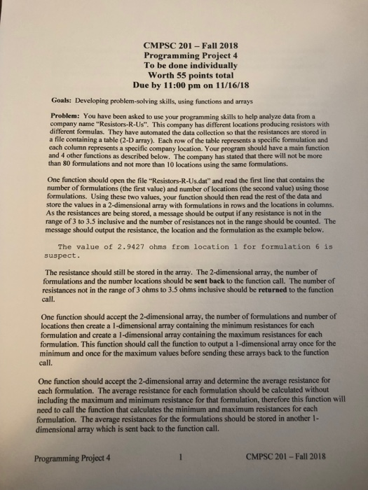 CMPSC 201- Fall 2018 Programming Project 4 To be done individually Worth 55 points total Due by 11:00 pm on 11/16/18 Goals: Developing problem-solving skills, using functions and arrays Problem: You have been asked to use your programming skills to help analyze data from a company name Resistors-R-Us. This company has different locations producing resistors with different formulas. They have automated the data collection so that the resistances are stored in a file containing a table (2-D array). Each row of the table represents a specific formulation and each column represents a specific company location. Your program 

<div class=