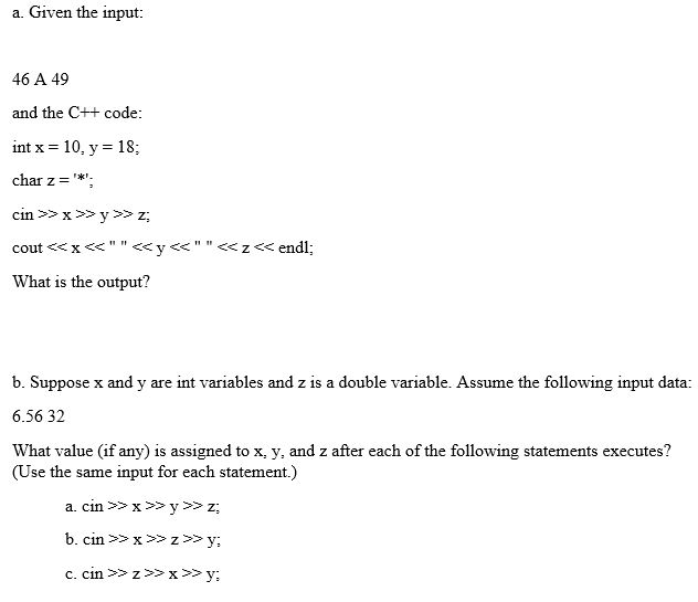 a. Given the input 46 A 49 and the C+ code: int x = 10, y = 18, char z* cout <xy<<z<end What is the output? b. Suppose x and y are int variables and z is a double variable. Assume the following input data: 6.56 32 What value (if any) is assigned to x, y, and z after each of the following statements executes? (Use the same input for each statement.) a. cin>x >y>z;