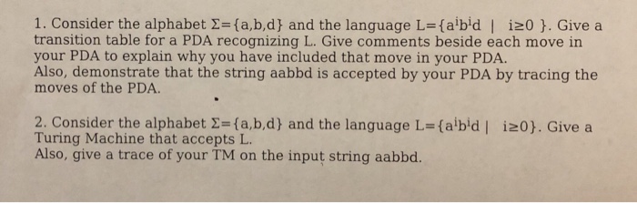 1. Consider the alphabet Σ={a,b,d) and the language L=(abid I i20 }. Give a transition table for a PDA recognizing L. Give comments beside each move in your PDA to explain why you have included that move in your PDA. Also, demonstrate that the string aabbd is accepted by your PDA by tracing the moves of the PDA 2. Consider the alphabet 2-fa,b,d) and the language L-(abid iz0). Give a Turing Machine that accepts L Also, give a trace of your TM on the input string aabbd