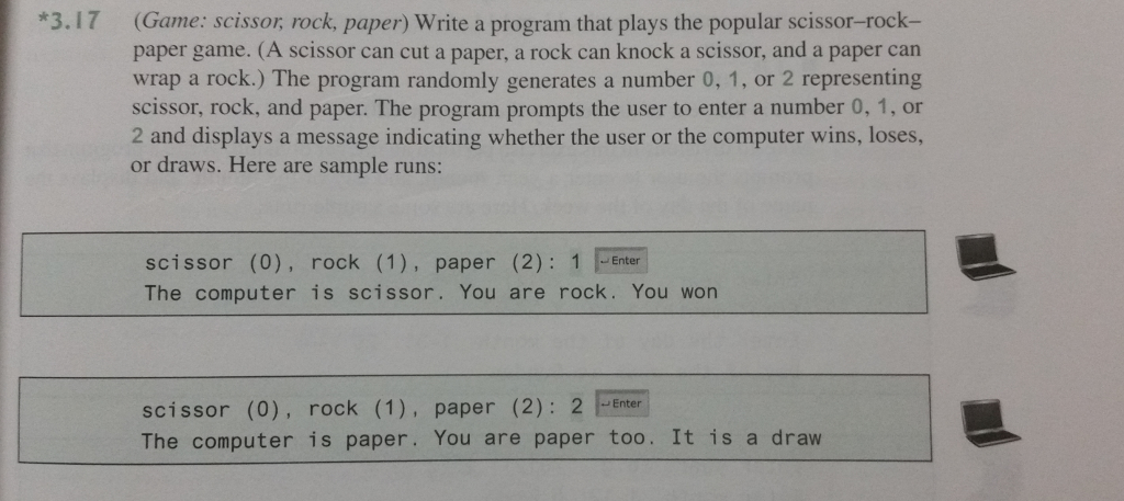 3.17 (Game: scissor, rock, paper) Write a program that plays the popular scissor-rock- paper game. (A scissor can cut a paper, a rock can knock a scissor, and a paper can wrap a rock.) The program randomly generates a number 0, 1, or 2 representing scissor, rock, and paper. The program prompts the user to enter a number 0, 1, or 2 and displays a message indicating whether the user or the computer wins, loses or draws. Here are sample runs: scissor (0), rock (1), paper (2): 1 Enter The computer is scissor. You are rock. You won scissor (0), rock (1), paper (2): 2 Enter The computer is paper. You are paper too. It is a draw