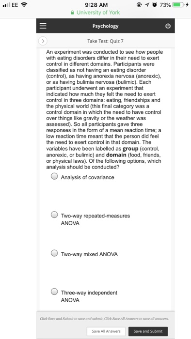 9:28 AM University of York ..l IEE令 Take Test: Quiz 7 An experiment was conducted to see how people with eating disorders differ in their need to exert control in different domains. Participants were classified as not having an eating disorder (control), as having anorexia nervosa (anorexic). or as having bulimia nervosa (bulimic). Each participant underwent an experiment that indicated how much they felt the need to exert control in three domains: eating, friendships and the physical world (this final category was a control domain in which the need to have control over things like gravity or the 

<div class=