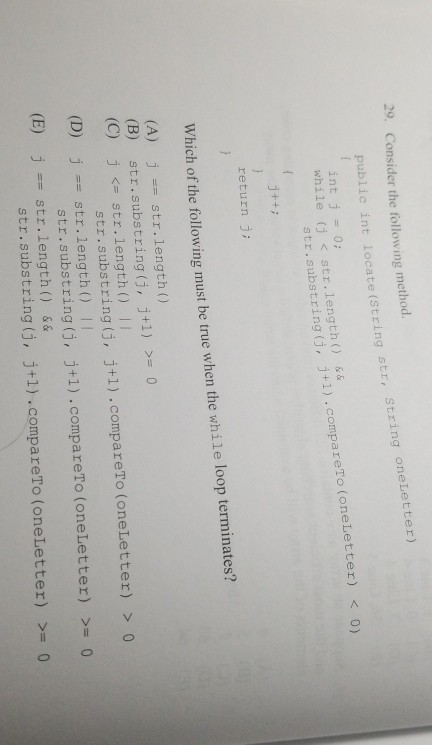 29. Consider the following method. public int locate (S tring str, String oneLetter) while (j <str.length() && str.substring (j, j+1).compar bstring (, j+1).compareTo (oneLetter) J++7 return Which of the following must be true when the while loop terminates? (A) (B) (C) str.length ) str.substring (j, j+1) j <=str.length () 11 >=0 str.substring (j, j+1) .compareTo (oneLetter) > o str.substring(j, j+1).compareTo (oneLetter) >- 0 str.substring(j, j+1).compareTo (oneLetter) >-0 (D) jstr.length I (E) str.length) &&