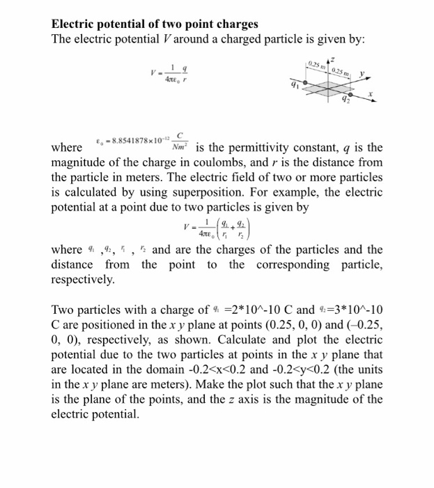 Electric potential of two point charges The electric potential V around a charged particle is given by 0.25 m 0.25 where 8.854 1878x10-12- magnitude of the charge in coulombs, and r is the distance from the particle in meters. The electric field of two or more particles is calculated by using superposition. For example, the electric potential at a point due to two particles is given by Nm is the permittivity constant, q is the where ,4:, * , * and are the charges of the particles and the distance from the 

<div class=