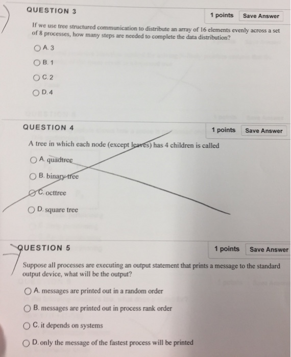 QUESTION 3 1 points Save Answer If we use tree structured communication to distribute an array of 16 elements evenly across a set of 8 processes, how many steps are needed to complete the data distribution? O A. 3 OB, 1 O D.4 QUESTION 4 1 points Save Answer A tree in which each node (except leaves) has 4 children is called O A quadt O B. binary tree C.octtree O D square tree UESTION 5 1 points Save Answer Suppose all processes are executing an output statement that prints a message to the standard output device, what will be the output? 0 A. messages are printed out in a random order O B. messages are printed out in process rank order O C. it depends on systems 0 D, only the message of the fastest process will be printed