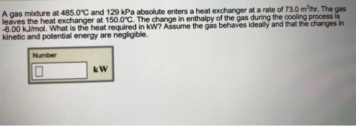 A gas mixture at 485.0 C and 129 kPa absolute enters a heat exchanger at a rate of 73.0 m2/hr. The gas leaves the heat exchanger at 150.0°C. The change in enthalpy of the gas during the cooling process is -6.00 kJ/mol. What is the heat required in kW? Assume the gas behaves ideally and that the changes in kinetic and potential energy are negligible. Number k W