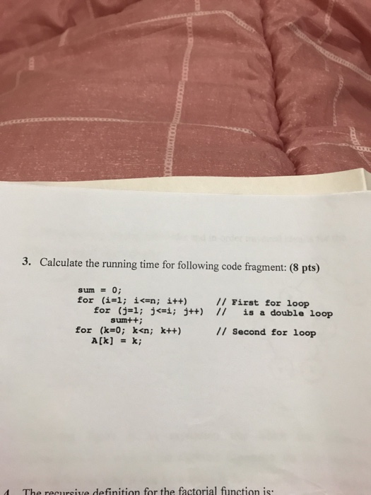 3. Calculate the running time for following code fragment: (8 pts) sum0; for (įd; for İ<-n; i++) 1; // First for loop // (j=1; sumt+: j j++) is a double loop for (k-o; k<n; k++) /I Second for loop The recursive definition for the factorial function is