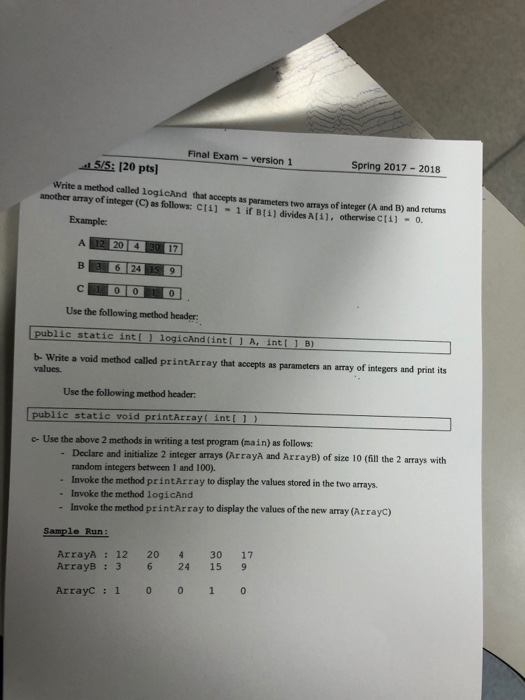 Final Exam- version 1 5/5: 120 pts] Write a method called logicand that accepts as parameters two arrays o another array of integer (C) as follows: c14) -1 if B[i) divides A(il, otherwise CtA) integer (A and B) and returns 0 Example: 20 6 24 ? 1010110 Use the following method header public static intlJ logicAnd (intl 1 A, intl 1 B) b- Write a void method called printArray that accepts as parameters an array of integers and print its values. Use the following method header: public static void printArray( intl 1) c- Use the above 2 methods in writing a test program (main) as follows: Declare and initialize 2 integer arrays (Arrayà and ArrayB) of size 10 (fill the 2 arrays with random integers between 1 and 100). Invoke the method printArray to display the values stored in the two Invoke the method logicAnd Invoke the method printArray to display the values of the new array (Arrayc) arrays. Sample Run: ArrayA : 12 20 430 17 ArrayB:3 6 24 15 9 ArrayC :1 0 0 1 0