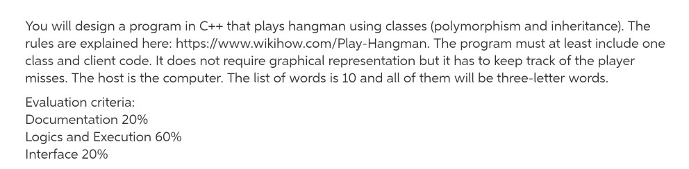 You will design a program in C++ that plays hangman using classes (polymorphism and inheritance). The rules are explained here: https://www.wikihow.com/Play-Hangman. The program must at least include one class and client code. It does not require graphical representation but it has to keep track of the player misses. The host is the computer. The list of words is 10 and all of them will be three-letter words Evaluation criteria Documentation 20% Logics and Execution 60% Interface 20%