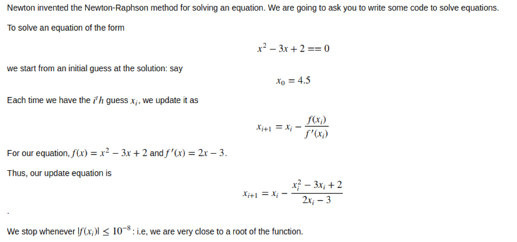 Newton invented the Newton-Raphson method for solving an equation. We are going to ask you to write some code to solve equations. To solve an equation of the form x2-3x + 2-0 we start from an initial guess at the solution: say x,-4.5 Each time we have the ih guess x, we update it as For our equation,f(x) = x2-3x + 2 andf,(x) = 2x-3. Thus, our update equation is x2 - 3x, 2 2x, - 3 We stop whenever f(x)l 10-8:i.e, we are very close to a root of the function.