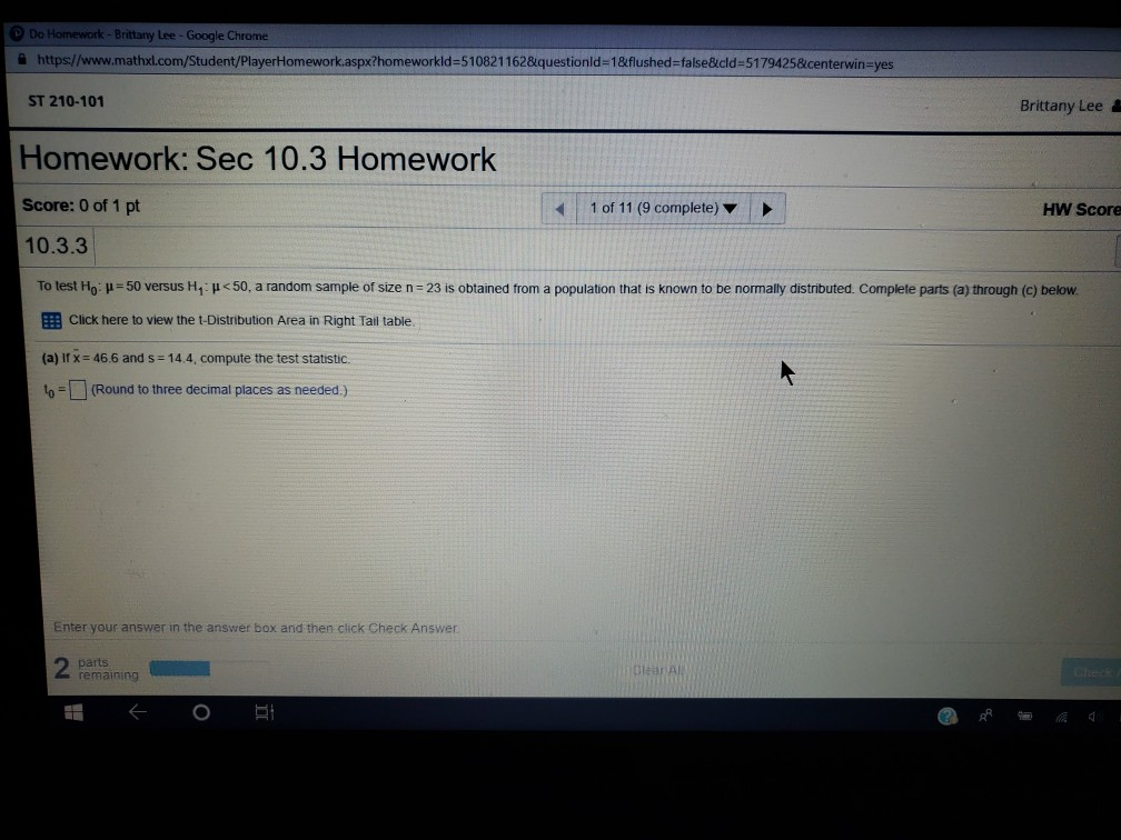 Do Homework- Brittany Lee - Google Chrome 슬 https://www.mathloom Student PlayerHomework.aspx?homeworkid=510821162&questionId=1&flushed-false&cid=5179425&center in-yes ST 210-101 Brittany Lee Homework: Sec 10.3 Homework Score: 0 of 1 pt 10.3.3 1 of 11 (9 complete) HW Score To test H0 50 versus H1 50, a random sample of size n-23 is obtained from a population that is known to be normally distributed. Complete parts a through c) below. EEB Click here to view the t-Distribution Area in Right Tail table (a) if x = 46 6 and s-144, compute the test statistic. o (Round to three decimal places as needed) Enter your answer in the answer box and then click Check Answer parts remaining