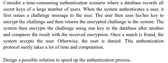 Consider a time-consuming authentication scenario where a database records all secret keys of a large number of users. When the system authenticates a user, it first issues a challenge message to the user. The user then uses his/her key to encrypt the challenge and then returns the encrypted challenge to the system. The system then encrypts the challenge using one key in the database after another and compares the result with the received encryption. Once a match is found, the system accepts the user. Otherwise, the user is denied. This authentication protocol surely takes a lot of time and computation.