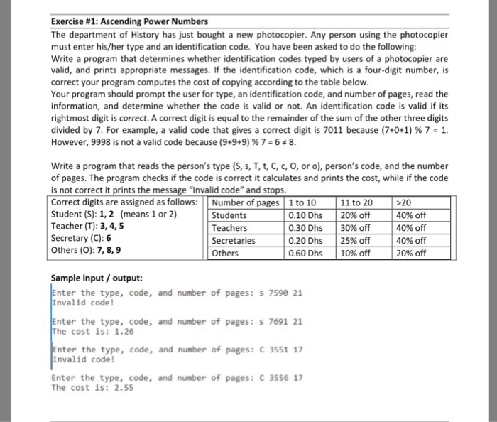 Exercise #1: Ascending Power Numbers The department of History has just bought a new photocopier. Any person using the photocopier must enter his/her type and an identification code. You have been asked to do the following: Write a program that determines whether identification codes typed by users of a photocopier are valid, and prints appropriate messages. If the identification code, which is a four-digit number, is correct your program computes the cost of copying according to the table below Your program should prompt the user for type, an identification code, and number of pages, read the information, and determine whether the code is valid or not. An identification code is valid if its rightmost digit is correct. A correct digit is equal to the remainder of the sum of the other three digits divided by 7, For example, a valid code that gives a correct digit is 7011 because (7+0+1) % 7 1 However, 9998 is not a valid code because (9+9+9) % 7 6 z 8. write a program that reads the persons type (S, s, T, t, C, c, o, or o), persons code, and the number of pages. The program checks if the code is correct it calculates and prints the cost, while if the code is not correct it prints the message Invalid code and stops Correct digits are assigned as follows: Number of pages 1 to 10 Student (S): 1,2 (means 1 or 2) Teacher (T): 3,4, 5 Secretary (C): 6 Others (O): 7, 8,9 11 to 20 | 20% off | 30% off | 25% off | 10% off 20 40% off 40% off 40% off 20% off Students Teachers Secretaries Others 0.10 Dhs 0.30 Dhs 0.20 Dhs 0.60 Dhs Sample input/output: nter the type, code, and number of pages:s 7590 21 Invalid code nter the type, code, and number of pages: s 7691 21 he cost is: 1.26 nter the type, code, and number of pages: C 3551 17 Invalid code! Enter the type, code, and number of pages: C 3556 17 The cost is: 2.55