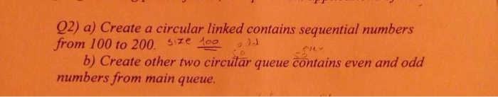 02) a) Create a circular linked contains sequential numbers from 100 to 200. ie )a b) Create other two circutar queue contains even and odd mumbers from main queue.