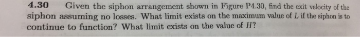 4.30 given the siphon arrangement shown in figure p4.30, find the exit velocity of the siphon assuming no losses. what limit exists on the maximum value of l if the siphon is to continue to function? what limit exists on the value of h?