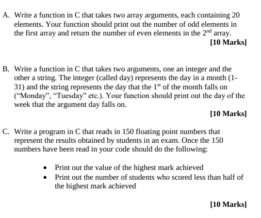 A. Write a function in C that takes two array arguments, each containing 20 elements. Your function should print out the number of odd elements in the first array and return the number of even elements in the 2nd array. 10 Marks B. Write a function in C that takes two arguments, one an integer and the other a string. The integer (called day) represents the day in a month (1- 31) and the string represents the day that the 1st of the month falls on Monday, Tuesday etc.). Your function should print out the day of the week that the argument day falls on 10 Marksl C. Write a program in C that reads in 150 floating point numbers that represent the results obtained by students in an exam. Once the 150 numbers have been read in your code should do the following: Print out the value of the highest mark achieved . Print out the number of students who scored less than half of the highest mark achieved 10 Marksl