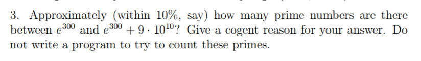 3. Approximately (within 10%, say) how many prime numbers are there between e 300 and e00 9 -1010? Give a cogent reason for your answer. Do not write a program to try to count these primes