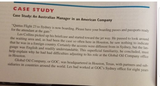 CASE STUDY Case Study: An Australian Manager in an American Company Qantas Flight 23 to Sydney is now boarding. Please have your boarding passes and passports ready for the attendant at the gate. Les Collins picked up his briefcase and started toward the jet way. He paused to look around the waiting area and, as had been the case so often here in Houston, he saw nothing to indicate that he was in a foreign country. Certainly the accents were different from in Sydney, but the lan- guage was English and readily understandable. This superficial familiarity, he 

<div class=