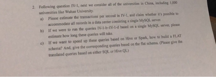 Following question IV-1, next we consider all of the universities in China, including 1,000 universities like Wuhan University a) Please estimate the transactions per second in IV-1, and claim whether its possible to 2. accommodate all records in a data center consisting a single MySQL server. If we were to run the queries IV.1か1V-1-d based on a single MySQL server, please estimate how long these queries will take If we want to speed up these queries based on Hive or Spark, how to build a FLAT schema? And, give the corresponding queries based on the flat schema.(Please give the translated queries based on either SOL or Hive QL) b) c)
