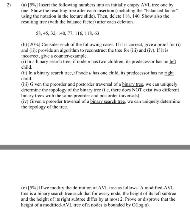 2) (a) [5%] Insert the following numbers into an initially empty AVL tree one by one. Show the resulting tree after each insertion (including the balanced factor using the notation in the lecture slide). Then, delete 118, 140. Show also the resulting tree (with the balance factor) after each deletion. 58, 45, 32, 140, 77, 116, 118, 63 (b) [20%] Consider each of the following cases. If it is correct, give a proof for (i) and (ii); provide an algorithm to reconstruct the tree for (iii) and (iv). If 

<div class=