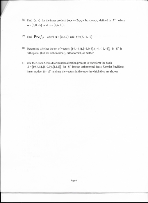 38. Find (u,v) for the inner product (u,v) 2uhv +3uav +uy, defined in R, where u (5.0.-5) and v (8.6.13). 39. Find Proj where u (0.3.7) and v 6.-9). 40. Determine whether the set of vectors (4 (-.0.4).(-4.-16,-)) in R is orthogonal (but not orthonormal orthonormal, or neither. 41. Use the Gram-Schmidt zation process to transform the basis B (0,4,8),(8,0,0),(.l,) for Rs into an orthonormal basis. Use the Euclidean inner product for R and use the vectors in the order in which they are shown. Page 6