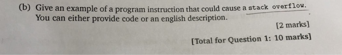(b) Give an example of a program instruction that could cause a stack overflow. [2 marks] [Total for Question 1: 10 marks] You can either provide code or an english description.