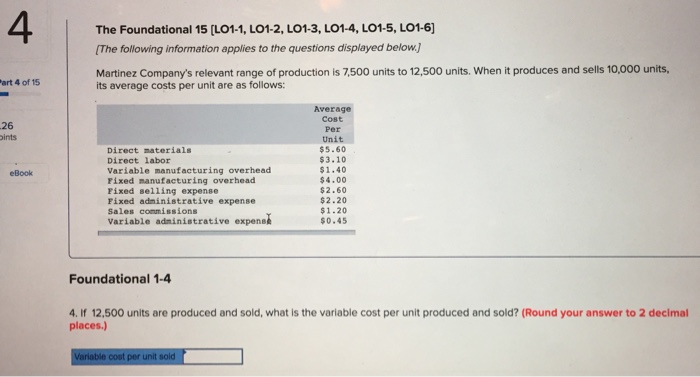 4 The Foundational 15 [LO1-1, LO1-2, LO1-3, LO1-4, LO1-5, LO1-6) The following information applies to the questions displayed below.) Martinez Companys relevant range of production is 7,500 units to 12,500 units. When it produces and sells 10,000 units, art 4 of 15 its average costs per unit are as follows: Average Cost Per Unit $5.60 $3.10 $1.40 $4.00 $2.60 $2.20 $1.20 $0.45 26 ints Direct materials Direct labor Variable manufacturing overhead Fixed manufacturing overhead Fixed selling expense Fixed adninistrative expense Sales commissions variable adninistrative expenee eBook Foundational 1-4 4. If 12,500 units are produced and sold, what is the variable cost per unit produced and sold? (Round your answer to 2 decimal places.)