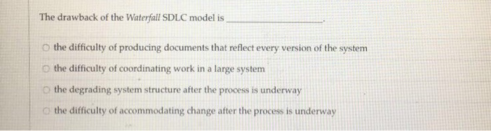 The drawback of the Waterfall SDLC model is O the difficulty of producing documents that reflect every version of the system o the difficulty of coordinating work in a large system the degrading system structure after the process is underway the difficulty of accommodating change after the process is underway