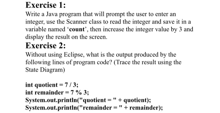 Exercise 1: Write a Java program that will prompt the user to enter an integer, use the Scanner class to read the integer and save it in a variable named ‘count, then increase the integer value by 3 and display the result on the screen. Exercise 2: Without using Eclipse, what is the output produced by the following lines of program code? (Trace the result using the State Diagram) int quotient = 7 / 3; int remainder = 7 % 3; System.out.println(quotient- quotient); System.out.printin(remainder = + remainder);