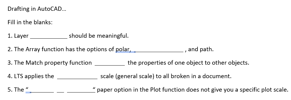 Drafting in AutoCAD.. Fill in the blanks: 1. Layer 2. The Array function has the options of polar, 3. The Match property function the properties of one object to other objects. 4. LTS applies the 5. The should be meaningful. , and path. scale (general scale) to all broken in a document. paper option in the Plot function does not give you a specific plot scale.