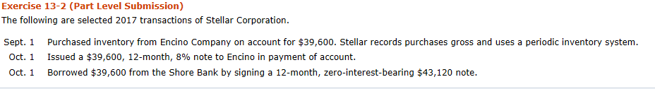 Exercise 13-2 (Part Level Submission) The following are selected 2017 transactions of Stellar Corporation Purchased inventory from Encino Company on account for $39,600. Stellar records purchases gross and uses a periodic inventory system. Issued a $39,600, 12-month, 8% note to Encino in payment of account. Borrowed $39,600 from the Shore Bank by signing a 12-month, zero-interest-bearing $43,120 note. Sept. 1 Oct. 1 Oct. 1