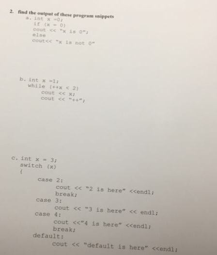 2. find the output of these program snippets a. int x0 it (x -0) cout << “x is 0; else coutcc xis not 0 b. int x -1 while (++x <2) cout c<xi cout << “++; c. int x = 3; switch (x) case 2: cout << 2 is here <<endl: break cout くく ”3 is here << endl; cout <<*4 is here <<endl: case 3: case 4: break: default: cout << default is here <<endl