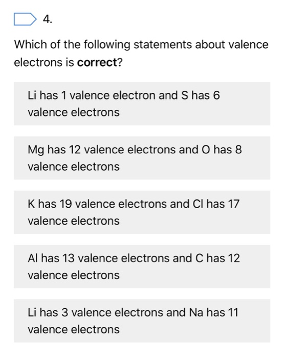 4. Which of the following statements about valence electrons is correct? Li has 1 valence electron and S has 6 valence electrons Mg has 12 valence electrons and O has8 valence electrons K has 19 valence electrons and Cl has 17 valence electrons Al has 13 valence electrons and C has 12 valence electrons Li has 3 valence electrons and Na has 11 valence electrons
