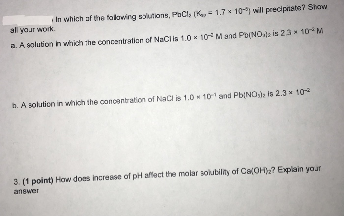 In which of the following solutions, PbCl2 (Kw-1.7x 10-5) will precipitate? Show all your work a. A solution in which the concentration of NaCl is 1.0 x 10-2 M and Pb(NO3)2 is 2.3 x 10-2 M b. A solution in which the concentration of NaCI is 1.0 x 10-1 and Pb(NO3)2 is 2.3 x 10-2 3. (1 point) How does increase of pH affect the molar solubility of Ca(OH)2? Explain your answer
