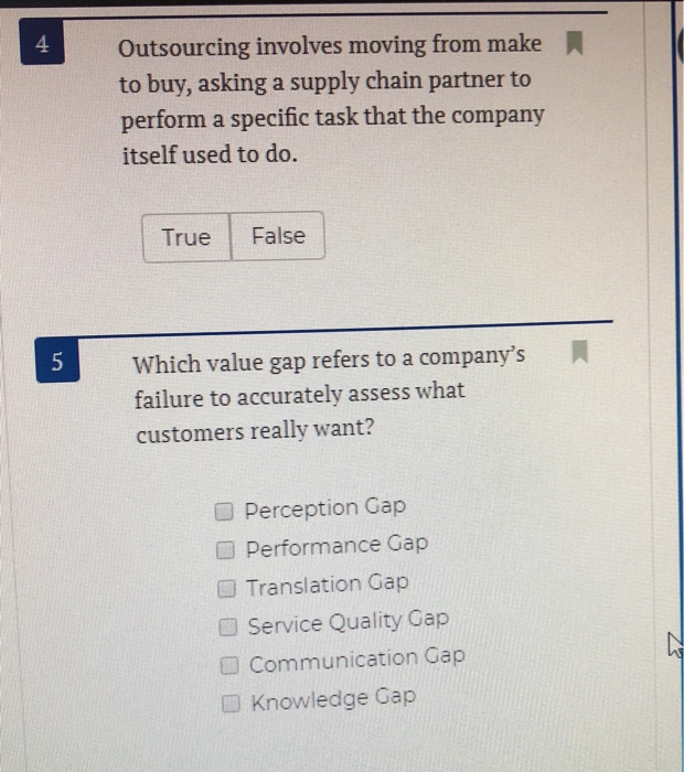 4 Outsourcing involves moving from make to buy, asking a supply chain partner to perform a specific task that the company itself used to do. True False 5 which value gap refers to a companys failure to accurately assess what customers really want? Perception Cap ■ Performance Gap ■ Translation Gap Service Quality Cap ■ Communication Gap D Knowledge Gap