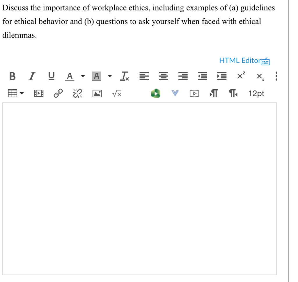 Discuss the importance of workplace ethics, including examples of (a) guidelines for ethical behavior and (b) questions to ask yourself when faced with ethical dilemmas. HTML Editor