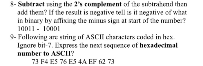 8- Subtract using the 2s complement of the subtrahend then add them? If the result is negative tell is it negative of what in binary by affixing the minus sign at start of the number? 10011 - 10001 9- Following are string of ASCII characters coded in hex. Ignore bit-7. Express the next sequence of hexadecimal number to ASCII? 73 F4 E5 76 E5 4A EF 62 73