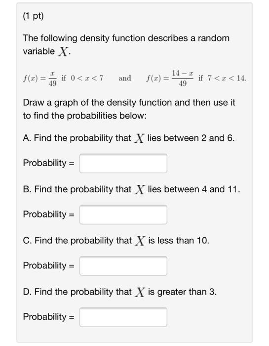 (1 pt) The following density function describes a random variable X f(x) , if 0< 7 and f(z) = Draw a graph of the density function and then use it ( 14- x 49 i if 7< 14 49 to find the probabilities below: A. Find the probability that X lies between 2 and 6. Probability = B. Find the probability that X lies between 4 and 11 Probability = C. Find the probability that X is less than 10. Probability = D. Find the probability that X is greater than 3. Probability = C. Find the probabilitythat is less than 10.