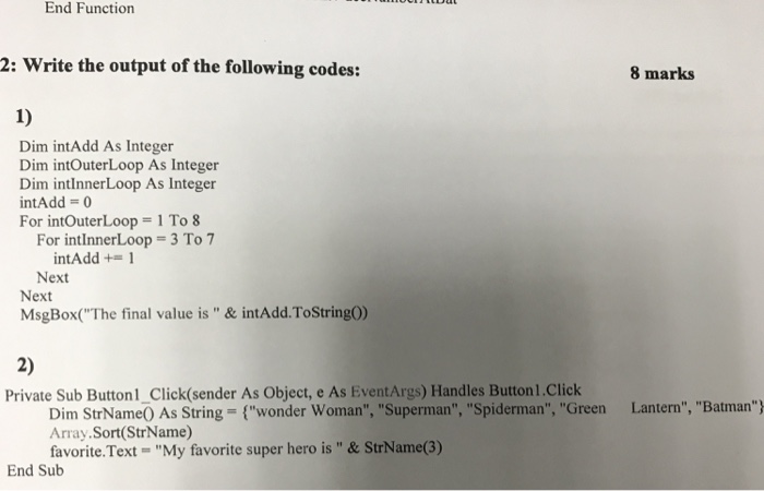 End Function 2: Write the output of the following codes: 8 marks 1) Dim intAdd As Integer Dim intOuterLoop As Integer Dim intlnnerLoop As Integer intAdd = 0 For intOuterLoop = 1 To 8 3 To 7 For intInnerLoop intAdd += 1 Next Next MsgBox(The final value is & intAdd.ToStringO) 2) Private Sub Button1_Click(sender As Object, e As EventArgs) Handles Button 1.Click Dim StrNameO As String (wonder Woman, Superman, Spiderman, Green Array.Sort(StrName) favorite·Text = My favorite super hero is & StrName(3) Lantern, Batman? End Sub