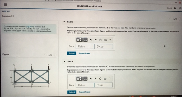CENG 3331 (A)- Fall 2018 1 oft Problem 7.1 Part G Denermine (approximately) the force in te member DE of the trss and state the member is in tension or compression Express your answer to three significant igures and include the appropriate units. Enter negative value in the case of compression and positive Consider the tas shown in (Figure 1) Suppose that dagonals can support elther a tensle or a compressive foroe FDE- 1 Value Units Figure 1 of 1 Part H Detarmine (approximalely) the force in the mamber EC of the tuss and state if the member is in tension or compression Express your enswer to three significent figures and ncde he appropriate units. Enter negative vala in the case of comoression and peaitve value in the case of tension. Fac Value Units